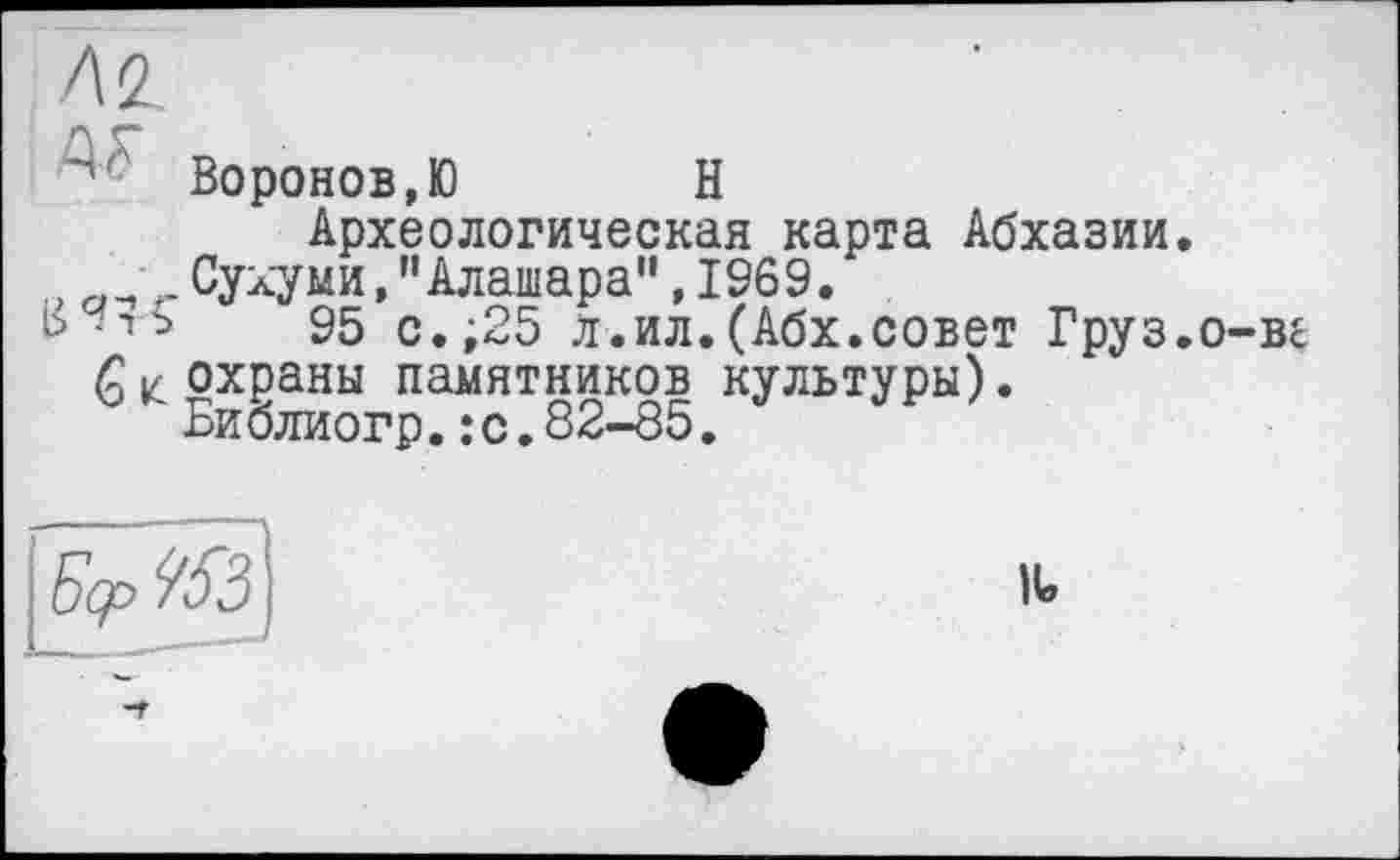 ﻿Az
' Воронов, Ю	Н
Археологическая карта Абхазии.
, ^ .Сухуми,"Алашара", 1969.
ь -ть 95 с.;25 л.ил.(Абх.совет Груз.
Qк охраны памятников культуры). Библиогр.:с.82-85.
і-ве
Еср %3